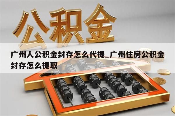 广州人公积金封存怎么代提_广州住房公积金封存怎么提取