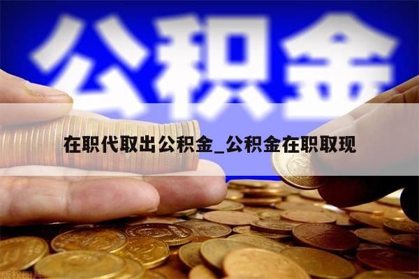 在职代取出公积金_公积金在职取现